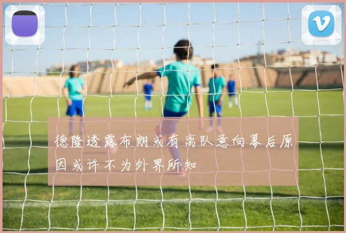 德隆透露布朗或有离队意向幕后原因或许不为外界所知