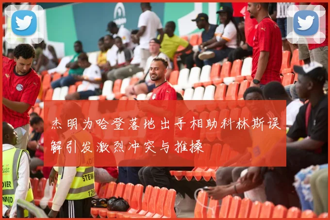 杰明为哈登落地出手相助科林斯误解引发激烈冲突与推搡