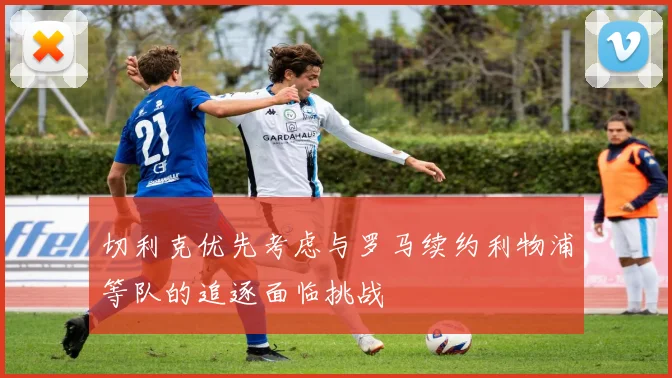 切利克优先考虑与罗马续约利物浦等队的追逐面临挑战