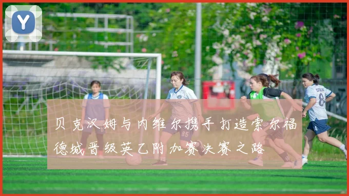 贝克汉姆与内维尔携手打造索尔福德城晋级英乙附加赛决赛之路