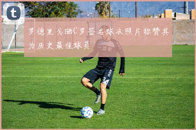 罗德里戈晒C罗签名球衣照片称赞其为历史最佳球员