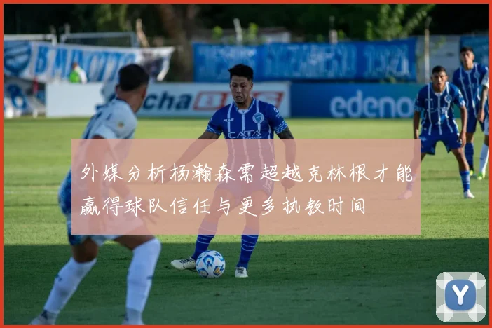 外媒分析杨瀚森需超越克林根才能赢得球队信任与更多执教时间