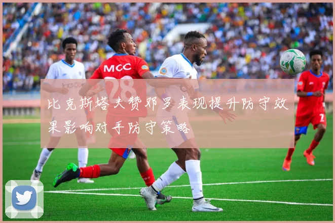 比克斯塔夫赞邓罗表现提升防守效果影响对手防守策略