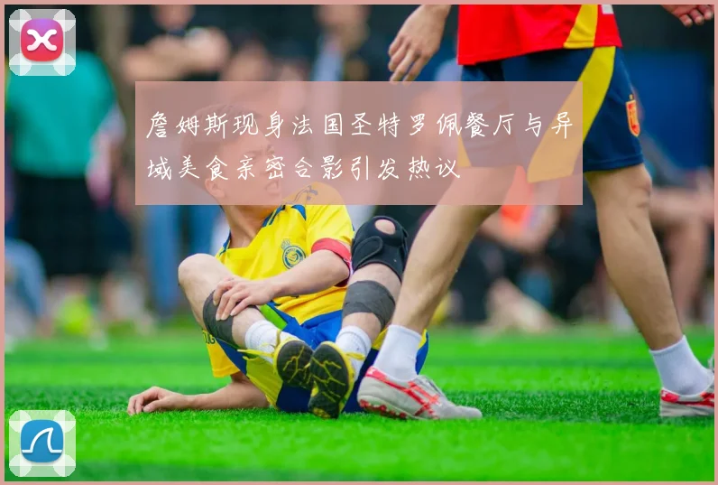 詹姆斯现身法国圣特罗佩餐厅与异域美食亲密合影引发热议