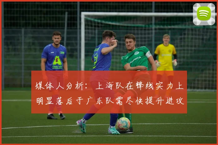 媒体人分析：上海队在锋线实力上明显落后于广东队需尽快提升进攻火力