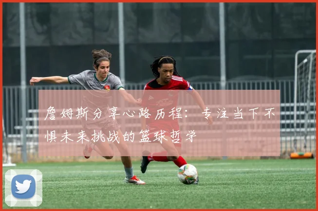 詹姆斯分享心路历程：专注当下不惧未来挑战的篮球哲学