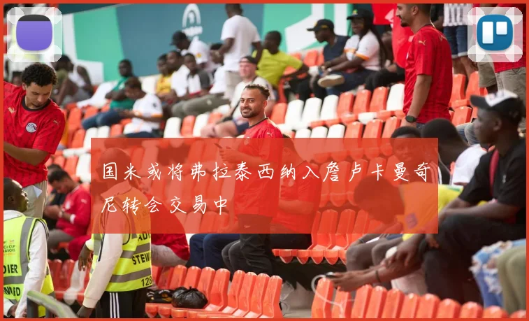 国米或将弗拉泰西纳入詹卢卡曼奇尼转会交易中
