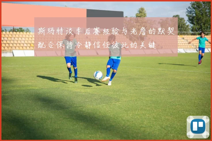 斯玛特谈季后赛经验与老詹的默契配合保持冷静信任彼此的关键