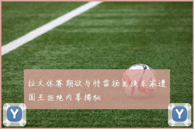 拉文休赛期欲与特雷杨互换东家遭国王拒绝内幕揭秘