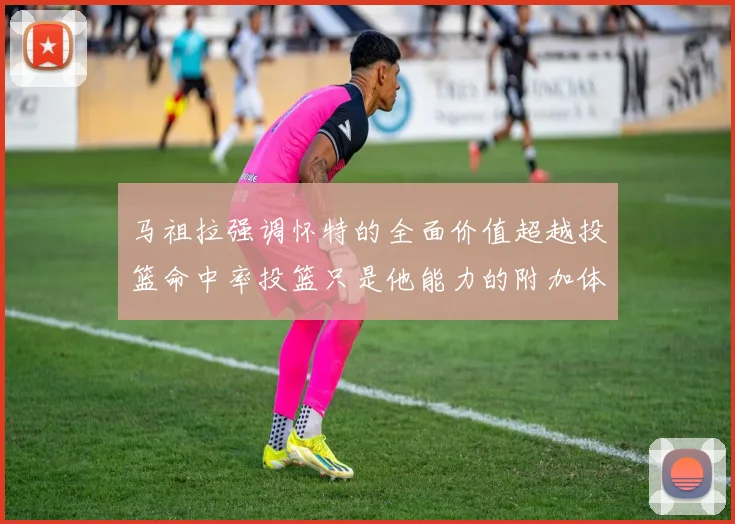 马祖拉强调怀特的全面价值超越投篮命中率投篮只是他能力的附加体现