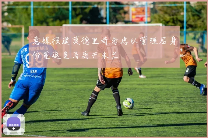 意媒报道莫德里奇考虑以管理层身份重返皇马离开米兰
