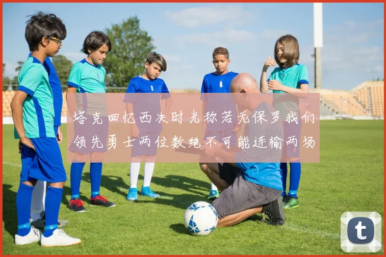 塔克回忆西决时光称若无保罗我们领先勇士两位数绝不可能连输两场
