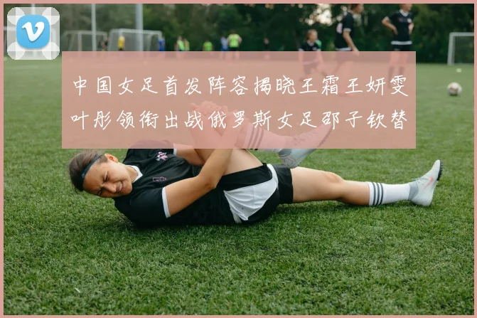 中国女足首发阵容揭晓王霜王妍雯叶彤领衔出战俄罗斯女足邵子钦替补待命