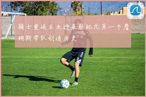 骑士重返东决迎来新纪元另一个詹姆斯带队创造历史
